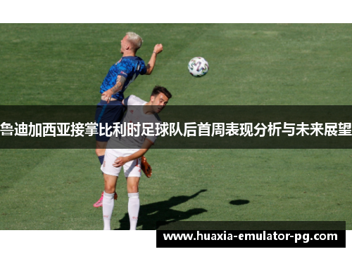 鲁迪加西亚接掌比利时足球队后首周表现分析与未来展望