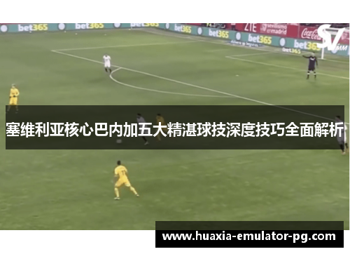 塞维利亚核心巴内加五大精湛球技深度技巧全面解析