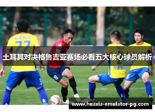 土耳其对决格鲁吉亚赛场必看五大核心球员解析