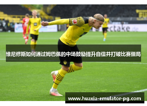 维尼修斯如何通过姆巴佩的中场鼓励提升自信并打破比赛僵局