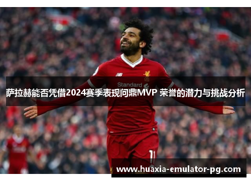 萨拉赫能否凭借2024赛季表现问鼎MVP 荣誉的潜力与挑战分析