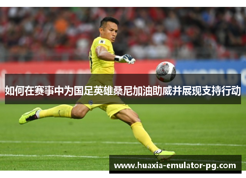 如何在赛事中为国足英雄桑尼加油助威并展现支持行动