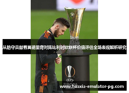 从防守贡献看莫德里奇对阵比利时欧联杯价值评估全场表现解析研究