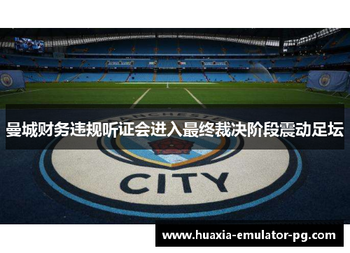 曼城财务违规听证会进入最终裁决阶段震动足坛